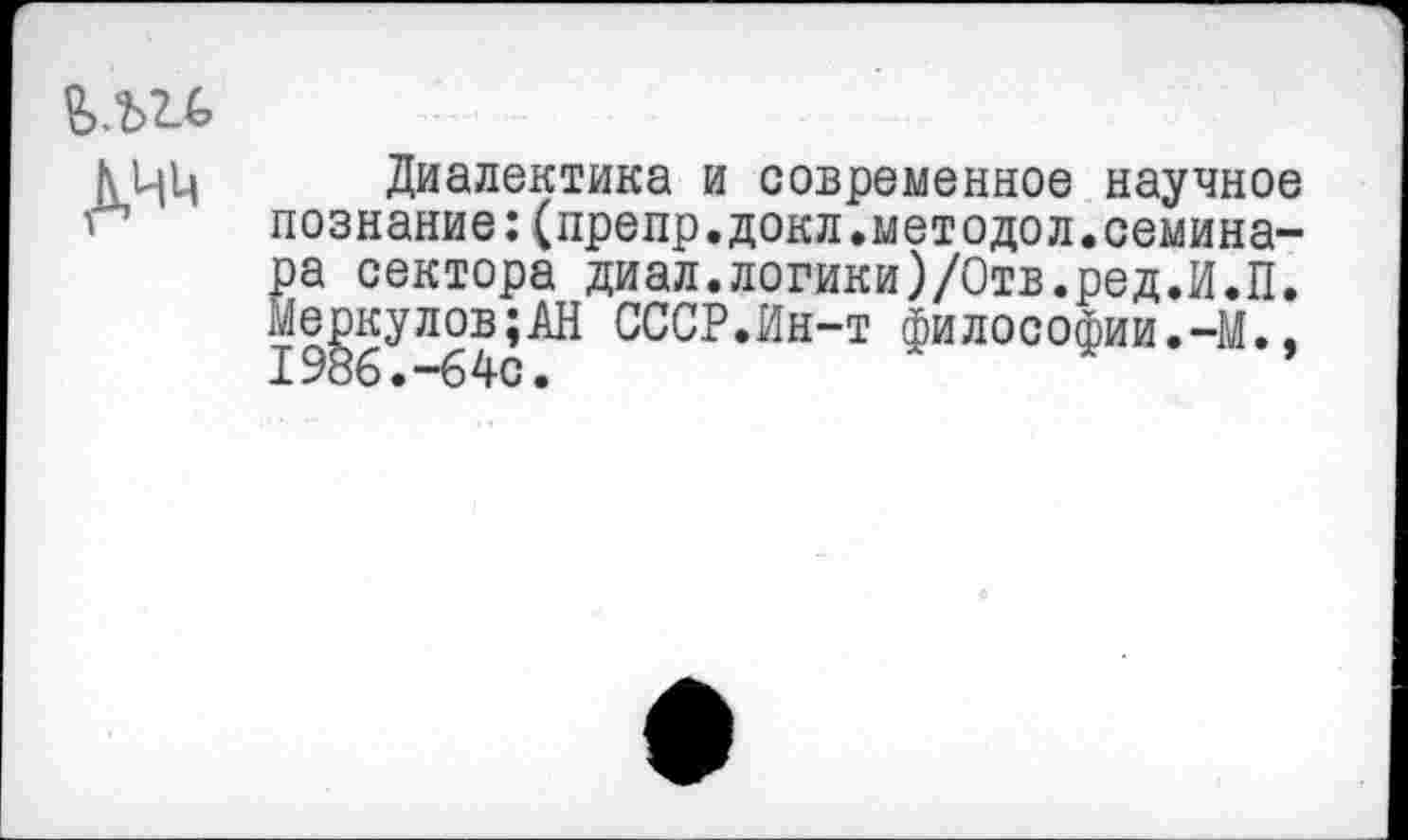 ﻿КЦЦ Диалектика и современное научное '	познание:(препр.докл.методол.семина-
ра сектора диал.логики)/Отв.ред.И.П. Меркулов;АН СССР.Ин-т философии.-М.. 1986.-64с.	’